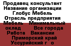 Продавец-консультант › Название организации ­ Глобус-Мебель › Отрасль предприятия ­ Мебель › Минимальный оклад ­ 1 - Все города Работа » Вакансии   . Приморский край,Уссурийский г. о. 